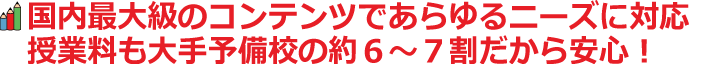 国内最大級のコンテンツであらゆるニーズに対応。授業料も大手予備校の約６～７割だから安心！